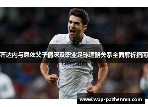 齐达内与恩佐父子情深及职业足球道路关系全面解析指南