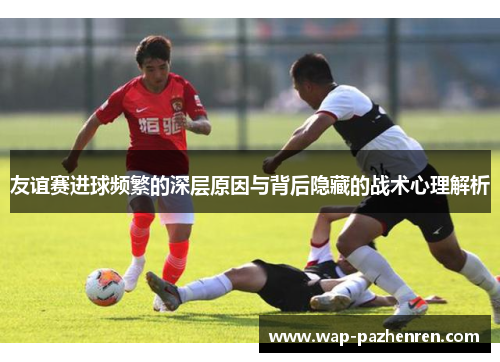 友谊赛进球频繁的深层原因与背后隐藏的战术心理解析 友谊赛进球频繁的深层原因与背后隐藏的战术心理解析