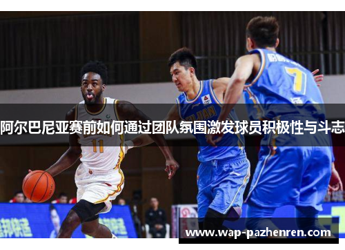 阿尔巴尼亚赛前如何通过团队氛围激发球员积极性与斗志 阿尔巴尼亚赛前如何通过团队氛围激发球员积极性与斗志