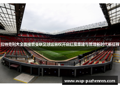 拉特克利夫全面接管曼联足球运营权开启红魔重建与管理新时代新征程