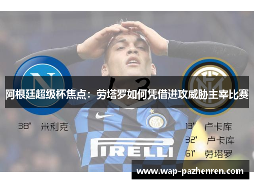 阿根廷超级杯焦点：劳塔罗如何凭借进攻威胁主宰比赛